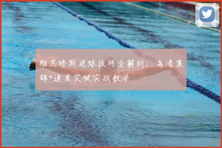 维尼修斯进球技巧全解析:高清集锦+速度突破实战教学
