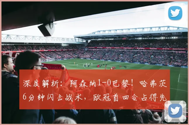 深度解析：阿森纳1-0巴黎！哈弗茨6分钟闪击战术，欧冠首回合占得先机