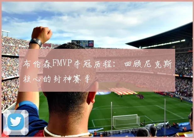 布伦森FMVP夺冠历程:回顾尼克斯核心的封神赛季