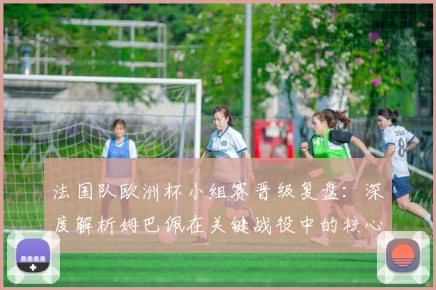 法国队欧洲杯小组赛晋级复盘:深度解析姆巴佩在关键战役中的核心作用与战术价值