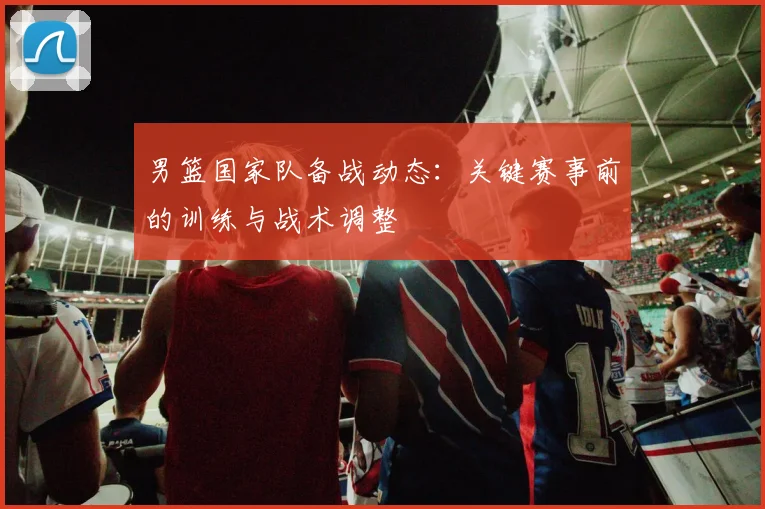 男篮国家队备战动态:关键赛事前的训练与战术调整