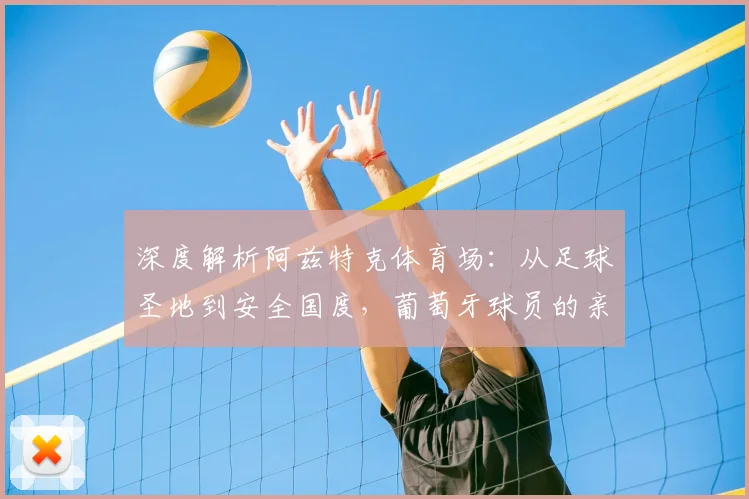深度解析阿兹特克体育场:从足球圣地到安全国度,葡萄牙球员的亲身见闻