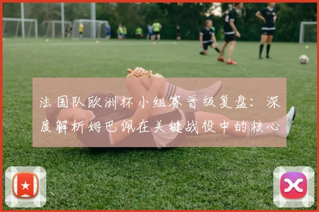 法国队欧洲杯小组赛晋级复盘:深度解析姆巴佩在关键战役中的核心作用与战术价值
