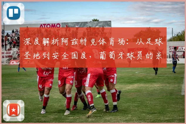 深度解析阿兹特克体育场:从足球圣地到安全国度,葡萄牙球员的亲身见闻