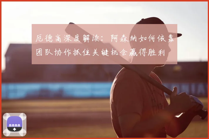 厄德高深度解读:阿森纳如何依靠团队协作抓住关键机会赢得胜利