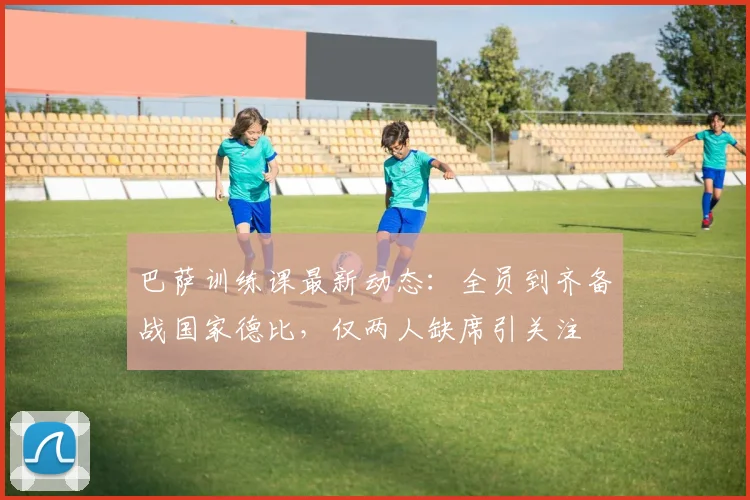 巴萨训练课最新动态:全员到齐备战国家德比,仅两人缺席引关注