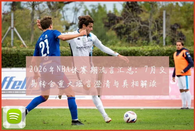 2026年NBA休赛期流言汇总:7月交易转会重大谣言澄清与真相解读