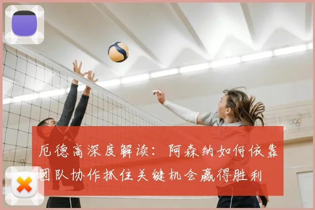 厄德高深度解读：阿森纳如何依靠团队协作抓住关键机会赢得胜利