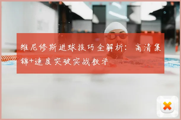 维尼修斯进球技巧全解析:高清集锦+速度突破实战教学