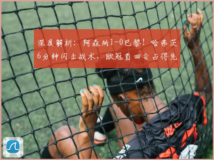 深度解析:阿森纳1-0巴黎!哈弗茨6分钟闪击战术,欧冠首回合占得先机