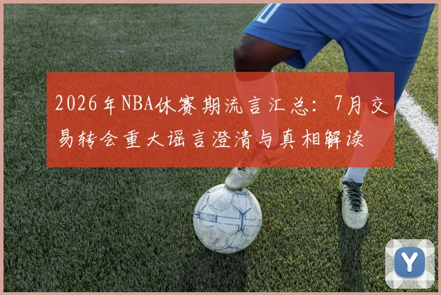 2026年NBA休赛期流言汇总:7月交易转会重大谣言澄清与真相解读